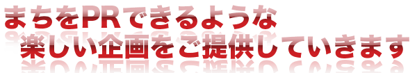 まちをPRできるような楽しい企画をご提供していきます